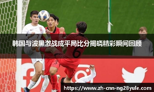 韩国与波黑激战成平局比分揭晓精彩瞬间回顾